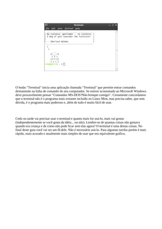 O botão "Terminal" inicia uma aplicação chamada "Terminal" que permite entrar comandos
diretamente na linha de comando do seu computador. Se estiver acostumado ao Microsoft Windows
deve provavelmente pensar "Comandos MS-DOS?Não brinque comigo!¨. Certamente concordamos
que o terminal não é o programa mais exitante incluído no Linux Mint, mas precisa saber, que sem
dúvida, é o programa mais poderoso e, além de tudo é muito fácil de usar.
Cedo ou tarde vai precisar usar o terminal e quanto mais for usá-lo, mais vai gostar
(independentemente se você gosta da idéia... ou não). Lembre-se de quantas coisas não gostava
quando era criança e de como não pode ficar sem elas agora? O terminal é uma destas coisas. No
final deste guia você vai ser um fã dele. Não é necessário usá-lo. Para algumas tarefas porém é mais
rápido, mais acurado e atualmente mais simples de usar que seu equivalente gráfico.
 