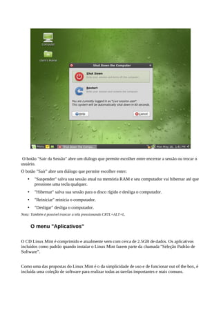 O botão "Sair da Sessão" abre um diálogo que permite escolher entre encerrar a sessão ou trocar o
usuário.
O botão "Sair" abre um diálogo que permite escolher entre:
• "Suspender" salva sua sessão atual na memória RAM e seu computador vai hibernar até que
pressione uma tecla qualquer.
• "Hibernar" salva sua sessão para o disco rígido e desliga o computador.
• "Reiniciar" reinicia o computador.
• "Desligar" desliga o computador.
Nota: Também é possível trancar a tela pressionando CRTL+ALT+L.
O menu "Aplicativos"
O CD Linux Mint é comprimido e atualmente vem com cerca de 2.5GB de dados. Os aplicativos
incluídos como padrão quando instalar o Linux Mint fazem parte da chamada "Seleção Padrão de
Software".
Como uma das propostas do Linux Mint é o da simplicidade de uso e de funcionar out of the box, é
incluída uma coleção de software para realizar todas as tarefas importantes e mais comuns.
 