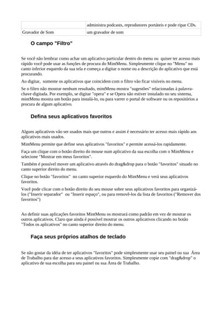 administra podcasts, reprodutores portáteis e pode ripar CDs.
Gravador de Som um gravador de som
O campo "Filtro"
Se você não lembrar como achar um aplicativo particular dentro do menu ou quiser ter acesso mais
rápido você pode usar as funções de procura do MintMenu. Simplesmente clique no "Menu" no
canto inferior esquerdo da sua tela e começa a digitar o nome ou a descrição do aplicativo que está
procurando.
Ao digitar, somente os aplicativos que coincidem com o filtro vão ficar visíveis no menu.
Se o filtro não mostrar nenhum resultado, mintMenu mostra "sugestões" relacionadas à palavra-
chave digitada. Por exemplo, se digitar "opera" e se Opera não estiver instalado no seu sistema,
mintMenu mostra um botão para instalá-lo, ou para varrer o portal de software ou os repositórios a
procura de algum aplicativo.
Defina seus aplicativos favoritos
Alguns aplicativos vão ser usados mais que outros e assim é necessário ter acesso mais rápido aos
aplicativos mais usados.
MintMenu permite que define seus aplicativos "favoritos" e permite acessá-los rapidamente.
Faça um clique com o botão direito do mouse num aplicativo da sua escolha com o MintMenu e
selecione "Mostrar em meus favoritos".
Também é possível mover um aplicativo através do drag&drop para o botão "favoritos" situado no
canto superior direito do menu.
Clique no botão "favoritos" no canto superior esquerdo do MintMenu e verá seus aplicativos
favoritos.
Você pode clicar com o botão direito do seu mouse sobre seus aplicativos favoritos para organizá-
los ("Inserir separador" ou "Inserir espaço", ou para removê-los da lista de favoritos ("Remover dos
favoritos")
Ao definir suas aplicações favoritos MintMenu os mostrará como padrão em vez de mostrar os
outros aplicativos. Claro que ainda é possível mostrar os outros aplicativos clicando no botão
"Todos os aplicativos" no canto superior direito do menu.
Faça seus próprios atalhos de teclado
Se não gostar da idéia de ter aplicativos "favoritos" pode simplesmente usar seu painel ou sua Área
de Trabalho para dar acesso a seus aplicativos favoritos. Simplesmente copie com "drag&drop" o
aplicativo de sua escolha para seu painel ou sua Área de Trabalho.
 