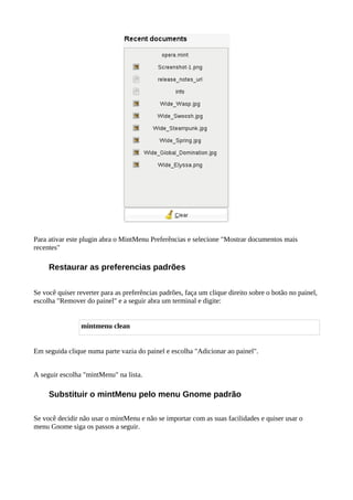 Para ativar este plugin abra o MintMenu Preferências e selecione "Mostrar documentos mais
recentes"
Restaurar as preferencias padrões
Se você quiser reverter para as preferências padrões, faça um clique direito sobre o botão no painel,
escolha "Remover do painel" e a seguir abra um terminal e digite:
mintmenu clean
Em seguida clique numa parte vazia do painel e escolha "Adicionar ao painel".
A seguir escolha "mintMenu" na lista.
Substituir o mintMenu pelo menu Gnome padrão
Se você decidir não usar o mintMenu e não se importar com as suas facilidades e quiser usar o
menu Gnome siga os passos a seguir.
 
