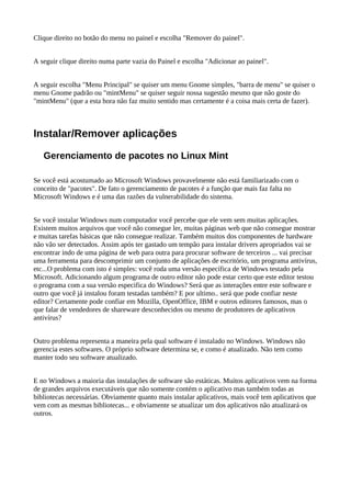 Clique direito no botão do menu no painel e escolha "Remover do painel".
A seguir clique direito numa parte vazia do Painel e escolha "Adicionar ao painel".
A seguir escolha "Menu Principal" se quiser um menu Gnome simples, "barra de menu" se quiser o
menu Gnome padrão ou "mintMenu" se quiser seguir nossa sugestão mesmo que não goste do
"mintMenu" (que a esta hora não faz muito sentido mas certamente é a coisa mais certa de fazer).
Instalar/Remover aplicações
Gerenciamento de pacotes no Linux Mint
Se você está acostumado ao Microsoft Windows provavelmente não está familiarizado com o
conceito de "pacotes". De fato o gerenciamento de pacotes é a função que mais faz falta no
Microsoft Windows e é uma das razões da vulnerabilidade do sistema.
Se você instalar Windows num computador você percebe que ele vem sem muitas aplicações.
Existem muitos arquivos que você não consegue ler, muitas páginas web que não consegue mostrar
e muitas tarefas básicas que não consegue realizar. Também muitos dos componentes de hardware
não vão ser detectados. Assim após ter gastado um tempão para instalar drivers apropriados vai se
encontrar indo de uma página de web para outra para procurar software de terceiros ... vai precisar
uma ferramenta para descomprimir um conjunto de aplicações de escritório, um programa antivírus,
etc...O problema com isto é simples: você roda uma versão específica de Windows testado pela
Microsoft. Adicionando algum programa de outro editor não pode estar certo que este editor testou
o programa com a sua versão especifica do Windows? Será que as interações entre este software e
outro que você já instalou foram testadas também? E por ultimo.. será que pode confiar neste
editor? Certamente pode confiar em Mozilla, OpenOffice, IBM e outros editores famosos, mas o
que falar de vendedores de shareware desconhecidos ou mesmo de produtores de aplicativos
antivírus?
Outro problema representa a maneira pela qual software é instalado no Windows. Windows não
gerencia estes softwares. O próprio software determina se, e como é atualizado. Não tem como
manter todo seu software atualizado.
E no Windows a maioria das instalações de software são estáticas. Muitos aplicativos vem na forma
de grandes arquivos executáveis que não somente contém o aplicativo mas também todas as
bibliotecas necessárias. Obviamente quanto mais instalar aplicativos, mais você tem aplicativos que
vem com as mesmas bibliotecas... e obviamente se atualizar um dos aplicativos não atualizará os
outros.
 
