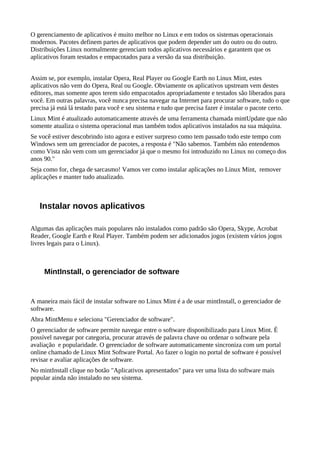 O gerenciamento de aplicativos é muito melhor no Linux e em todos os sistemas operacionais
modernos. Pacotes definem partes de aplicativos que podem depender um do outro ou do outro.
Distribuições Linux normalmente gerenciam todos aplicativos necessários e garantem que os
aplicativos foram testados e empacotados para a versão da sua distribuição.
Assim se, por exemplo, instalar Opera, Real Player ou Google Earth no Linux Mint, estes
aplicativos não vem do Opera, Real ou Google. Obviamente os aplicativos upstream vem destes
editores, mas somente apos terem sido empacotados apropriadamente e testados são liberados para
você. Em outras palavras, você nunca precisa navegar na Internet para procurar software, tudo o que
precisa já está lá testado para você e seu sistema e tudo que precisa fazer é instalar o pacote certo.
Linux Mint é atualizado automaticamente através de uma ferramenta chamada mintUpdate que não
somente atualiza o sistema operacional mas também todos aplicativos instalados na sua máquina.
Se você estiver descobrindo isto agora e estiver surpreso como tem passado todo este tempo com
Windows sem um gerenciador de pacotes, a resposta é "Não sabemos. Também não entendemos
como Vista não vem com um gerenciador já que o mesmo foi introduzido no Linux no começo dos
anos 90."
Seja como for, chega de sarcasmo! Vamos ver como instalar aplicações no Linux Mint, remover
aplicações e manter tudo atualizado.
Instalar novos aplicativos
Algumas das aplicações mais populares não instalados como padrão são Opera, Skype, Acrobat
Reader, Google Earth e Real Player. Também podem ser adicionados jogos (existem vários jogos
livres legais para o Linux).
MintInstall, o gerenciador de software
A maneira mais fácil de instalar software no Linux Mint é a de usar mintInstall, o gerenciador de
software.
Abra MintMenu e seleciona "Gerenciador de software".
O gerenciador de software permite navegar entre o software disponibilizado para Linux Mint. É
possível navegar por categoria, procurar através de palavra chave ou ordenar o software pela
avaliação e popularidade. O gerenciador de software automaticamente sincroniza com um portal
online chamado de Linux Mint Software Portal. Ao fazer o login no portal de software é possível
revisar e avaliar aplicações de software.
No mintInstall clique no botão "Aplicativos apresentados" para ver uma lista do software mais
popular ainda não instalado no seu sistema.
 