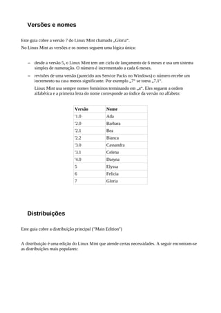 Versões e nomes
Este guia cobre a versão 7 do Linux Mint chamado „Gloria“.
No Linux Mint as versões e os nomes seguem uma lógica única:
– desde a versão 5, o Linux Mint tem um ciclo de lançamento de 6 meses e usa um sistema
simples de numeração. O número é incrementado a cada 6 meses.
– revisões de uma versão (parecido aos Service Packs no Windows) o número recebe um
incremento na casa menos significante. Por exemplo „7“ se torna „7.1“.
Linux Mint usa sempre nomes femininos terminando em „a“. Eles seguem a ordem
alfabética e a primeira letra do nome corresponde ao índice da versão no alfabeto:
Versão Nome
'1.0 Ada
'2.0 Barbara
'2.1 Bea
'2.2 Bianca
'3.0 Cassandra
'3.1 Celena
'4.0 Daryna
5 Elyssa
6 Felicia
7 Gloria
Distribuições
Este guia cobre a distribuição principal ("Main Edition")
A distribuição é uma edição do Linux Mint que atende certas necessidades. A seguir encontram-se
as distribuições mais populares:
 