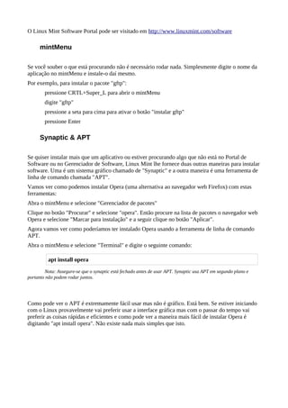 O Linux Mint Software Portal pode ser visitado em http://www.linuxmint.com/software
mintMenu
Se você souber o que está procurando não é necessário rodar nada. Simplesmente digite o nome da
aplicação no mintMenu e instale-o daí mesmo.
Por exemplo, para instalar o pacote "gftp":
pressione CRTL+Super_L para abrir o mintMenu
digite "gftp"
pressione a seta para cima para ativar o botão "instalar gftp"
pressione Enter
Synaptic & APT
Se quiser instalar mais que um aplicativo ou estiver procurando algo que não está no Portal de
Software ou no Gerenciador de Software, Linux Mint lhe fornece duas outras maneiras para instalar
software. Uma é um sistema gráfico chamado de "Synaptic" e a outra maneira é uma ferramenta de
linha de comando chamada "APT".
Vamos ver como podemos instalar Opera (uma alternativa ao navegador web Firefox) com estas
ferramentas:
Abra o mintMenu e selecione "Gerenciador de pacotes"
Clique no botão "Procurar" e selecione "opera". Então procure na lista de pacotes o navegador web
Opera e selecione "Marcar para instalação" e a seguir clique no botão "Aplicar".
Agora vamos ver como poderíamos ter instalado Opera usando a ferramenta de linha de comando
APT.
Abra o mintMenu e selecione "Terminal" e digite o seguinte comando:
Nota: Assegure-se que o synaptic está fechado antes de usar APT. Synaptic usa APT em segundo plano e
portanto não podem rodar juntos.
Como pode ver o APT é extremamente fácil usar mas não é gráfico. Está bem. Se estiver iniciando
com o Linux provavelmente vai preferir usar a interface gráfica mas com o passar do tempo vai
preferir as coisas rápidas e eficientes e como pode ver a maneira mais fácil de instalar Opera é
digitando "apt install opera". Não existe nada mais simples que isto.
apt install opera
 