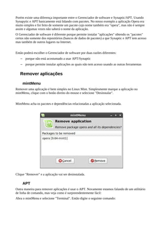 Porém existe uma diferença importante entre o Gerenciador de software e Synaptic/APT. Usando
Synapytic e APT basicamente está lidando com pacotes. No nosso exemplo a aplicação Opera era
muito simples e foi feito de somente um pacote cujo nome também era "opera", mas não é sempre
assim e algumas vezes não saberá o nome da aplicação.
O Gerenciador de software é diferente porque permite instalar "aplicações" obtendo os "pacotes"
certos não somente dos repositórios (bancos de dados de pacotes) a que Synaptic e APT tem acesso
mas também de outros lugares na Internet.
Então poderá escolher o Gerenciador de software por duas razões diferentes:
– porque não está acostumado a usar APT/Synaptic
– porque permite instalar aplicações as quais não tem acesso usando as outras ferramentas
Remover aplicações
mintMenu
Remover uma aplicação é bem simples no Linux Mint. Simplesmente marque a aplicação no
mintMenu, clique com o botão direito do mouse e selecione "Desinstalar".
MintMenu acha os pacotes e dependências relacionadas a aplicação selecionada.
Clique "Remover" e a aplicação vai ser desinstalada.
APT
Outra maneira para remover aplicações é usar o APT. Novamente estamos falando de um utilitário
de linha de comando, mas veja como é surpreendentemente fácil:
Abra o mintMenu e selecione "Terminal". Então digite o seguinte comando:
 