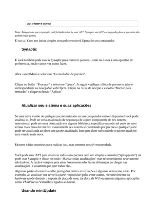 Nota: Assegure-se que o synaptic está fechado antes de usar APT. Synaptic usa APT em segundo plano e portanto não
podem rodar juntos.
È isso aí. Com um único simples comando removerá Opera do seu computador.
Synaptic
E você também pode usar o Synaptic para remover pacotes... tudo no Linux é uma questão de
preferencia, então vamos ver como fazer.
Abra o mintMenu e selecione "Gerenciador de pacotes".
Clique no botão "Procurar" e selecione "opera". A seguir verifique a lista de pacotes e ache o
correspondente ao navegador web Opera. Clique na caixa de seleção e escolha "Marcar para
remoção" e clique no botão "Aplicar"
Atualizar seu sistema e suas aplicações
Se uma nova versão de qualquer pacote instalado no seu computador estiver disponível você pode
atualizá-lo. Pode ser uma atualização de segurança de algum componente do seu sistema
operacional, pode ser uma otimização em alguma biblioteca específica ou pode até pode ser uma
versão mais nova do Firefox. Basicamente seu sistema é constituído por pacotes e qualquer parte
pode ser atualizada ao obter um pacote atualizado. Isto quer dizer substituindo o pacote atual por
uma versão mais nova.
Existem várias maneiras para realizar isto, mas somente uma é recomendada.
Você pode usar APT para atualizar todos seus pacotes com um simples comando ("apt upgrade") ou
pode usar Synaptic e clicar no botão "Marcar todas atualizações" mas recomendamos severamente
não fazê-lo. A razão é simples pois estas ferramentas não fazem diferenças ao chegar nas
atualizações e assumem que quer todas elas.
Algumas partes do sistema estão protegidos contra atualizações e algumas outras não estão. Por
exemplo, ao atualizar seu kernel (a parte responsável pelo, entre outros, reconhecimento do
hardware) pode destruir o suporte da placa de som, da placa de Wifi ou mesmo algumas aplicações
como VMWare ou Virtualbox ligados ao kernel.
Usando mintUpdate
apt remove opera
 