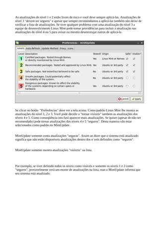 As atualizações de nível 1 e 2 estão livres de risco e você deve sempre aplicá-las. Atualizações de
nível 3 "devem ser seguros" e apesar que sempre recomendamos a aplicá-las também não deixe de
verificar a lista de atualizações. Se tiver qualquer problema com uma atualização do nível 3 a
equipe de desenvolvimento Linux Mint pode tomar providências para incluir a atualização nas
atualizações do nível 4 ou 5 para avisar ou mesmo desencorajar outros de aplicá-la.
Se clicar no botão "Preferências" deve ver a tela acima. Como padrão Linux Mint lhe mostra as
atualizações do nível 1, 2 e 3. Você pode decidir a "tornar visíveis" tambem as atualizações dos
níveis 4 e 5. Como conseqüência isto fará aparecer mais atualizações. Se quiser (apesar de não ser
recomendado) pode tornar atualizações dos níveis 4 e 5 "seguros". Desta maneira vão estar
selecionados como padrão no MintUpdate.
MintUpdate somente conta atualizações "seguras". Assim ao dizer que o sistema está atualizado
significa que não estão disponíveis atualizações dentro dos n´veis definidos como "seguros".
MintUpdate somente mostra atualizações "visíveis" na lista.
Por exemplo, se tiver definido todos os níveis como visíveis e somente os níveis 1 e 2 como
"seguros", provavelmente verá um monte de atualizações na lista, mas o MintUpdate informa que
seu sistema está atualizado.
 