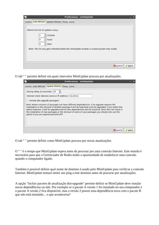 O tab " " permite definir em quais intervalos MintUpdate procura por atualizações.
O tab " " permite definir como MintUpdate procura por novas atualizações.
O " " é o tempo que MintUpdate espera antes de procurar por uma conexão Internet. Este retardo é
necessário para que o Gerenciador de Redes tenha a oportunidade de estabelecer uma conexão
quando o computador ligado.
Também é possível definir qual nome de domínio é usado pelo MintUpdate para verificar a conexão
Internet. MintUpdate tentará emitir um ping a este domínio antes de procurar por atualizações.
A opção "Incluir pacotes de atualização dist-upgrade" permite definir se MintUpdate deve instalar
novas dependências ou não. Por exemplo se o pacote A versão 1 foi instalado no seu computador e
o pacote A versão 2 fica disponível, mas a versão 2 possui uma dependência nova com o pacote B
que não está instalado... o que aconteceria?
 