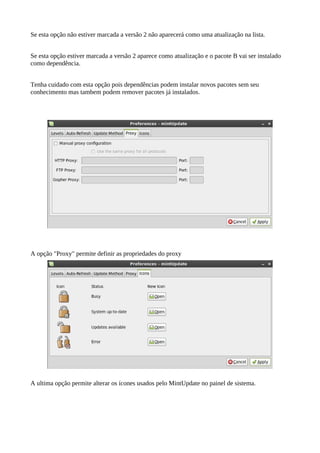 Se esta opção não estiver marcada a versão 2 não aparecerá como uma atualização na lista.
Se esta opção estiver marcada a versão 2 aparece como atualização e o pacote B vai ser instalado
como dependência.
Tenha cuidado com esta opção pois dependências podem instalar novos pacotes sem seu
conhecimento mas tambem podem remover pacotes já instalados.
A opção "Proxy" permite definir as propriedades do proxy
A ultima opção permite alterar os ícones usados pelo MintUpdate no painel de sistema.
 