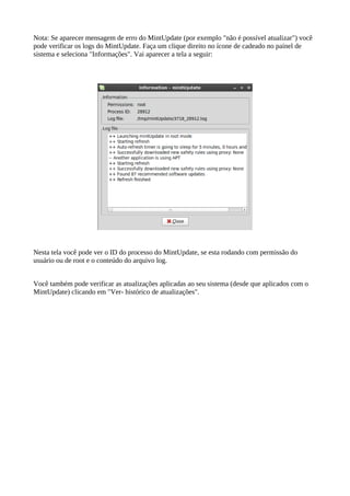 Nota: Se aparecer mensagem de erro do MintUpdate (por exemplo "não é possível atualizar") você
pode verificar os logs do MintUpdate. Faça um clique direito no ícone de cadeado no painel de
sistema e seleciona "Informações". Vai aparecer a tela a seguir:
Nesta tela você pode ver o ID do processo do MintUpdate, se esta rodando com permissão do
usuário ou de root e o conteúdo do arquivo log.
Você também pode verificar as atualizações aplicadas ao seu sistema (desde que aplicados com o
MintUpdate) clicando em "Ver- histórico de atualizações".
 