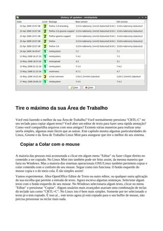 Tire o máximo da sua Área de Trabalho
Você está fazendo o melhor da sua Área de Trabalho? Você normalmente pressiona "CRTL-C" no
seu teclado para copiar algum texto? Você abre um editor de texto para fazer uma rápida anotação?
Como você compartilha arquivos com seus amigos? Existem várias maneiras para realizar uma
tarefa simples, algumas mais fáceis que as outras. Este capítulo mostra algumas particularidades do
Linux, Gnome e da Área de Trabalho Linux Mint para assegurar que tire o melhor do seu sistema.
Copiar a Colar com o mouse
A maioria das pessoas está acostumada a clicar em algum menu "Editar" ou fazer clique direito no
conteúdo a ser copiado. No Linux Mint isto também pode ser feito assim, da mesma maneira que
faria no Windows. Mas a maioria dos sistemas operacionais GNU/Linux também permitem copiar e
colar conteúdo com o conforto do seu mouse. Segue como isto funciona. O botão esquerdo do
mouse copia e o do meio cola. È tão simples assim!
Vamos experimentar. Abra OpenOffice Editor de Texto ou outro editor, ou qualquer outra aplicação
da sua escolha que permite a entrada de texto. Agora escreva algumas sentenças. Selecione algum
texto com o botão esquerdo do seu mouse. No Windows selecionaria algum texto, clicar no menu
"Editar" e pressionar "Copiar". Alguns usuários mais avançados usariam uma combinação de teclas
do teclado tais como "CRTL+C". No Linux isto é bem mais simples. Somente por ter selecionado o
texto já o tem copiado. É isso aí... este texto agora já está copiado para o seu buffer de mouse, não
precisa pressionar ou teclar mais nada.
 