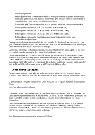 distribuição principal
distribuição universal (baseada na distribuição principal, vem sem os codecs multimédia e
tecnologias patenteadas, com menu de inicialização grub baseado em texto para melhorar a
compatibilidade e com suporte aos idiomas principais)
distribuição x64 (é a mesma distribuição principal mas otimizada para arquiteturas 64 bit)
distribuição de comunidade KDE (usa uma Área de Trabalho KDE)
distribuição de comunidade XFCE (usa uma Área de Trabalho XFXE)
distribuição de comunidade LXDE (usa uma Área de Trabalho LXDE)
distribuição de comunidade Fluxbox (usa extremamente poucos recursos, para
computadores mais antigos)
Como pode ver algumas destas distribuições são chamadas de “distribuição de comunidade“. Isto
quer dizer que são desenvolvidos pela comunidade Linux Mint. Se estiver indeciso qual distribuição
Linux Mint deve usar, escolha a distribuição principal.
Caso deseja redistribuir ou fazer uso comercial do Linux Mint nos EUA ou no Japão e se não tiver
certeza da legislação patentearia, deve usar a distribuição universal.
Caso tenha menos de 4GB de memória RAM, mesmo que sua CPU seja de 64bit deve escolher a
distribuição principal. Não há ganho de performance perceptível em computadores de menos de 4
GB de RAM entre a distribuição principal e de 64bit e a distribuição de 32bit é reconhecidamente
mais estável (X86_64 é muito novo e a maioria dos softwares atualmente roda mais rápido e melhor
num ambiente 32bit, independentemente se a CPU suportar 64bit ou não).
Onde encontrar ajuda
Geralmente os usuários Linux Mint são muito prestativos e ativos. Se tiver perguntas ou um
problema relacionado ao Linux Mint, certamente vai encontrar outros usuários online e obter ajuda.
O primeiro passo é registrar-se nos fóruns Linux Mint, que são os lugares número 1 para encontrar
ajuda.
http://www.linuxmint.com/forum
Caso queira usar o chat para se comunicar com outras pessoas pode conectar-se ao cliente IRC. No
Linux Mint simplesmente escolha XChat no menu. Caso esteja usando outro sistema operacional ou
outro cliente IRC assegure-se que esteja ligado ao servidor irc.spotchat.org e que use o canal
#linuxmint.
Linux Mint usa os repositórios Ubuntu ao que é totalmente compatível. Assim 99% de todos os
recursos, artigos, tutoriais e até softwares feitos para o Ubuntu 9.04 Jaunty Jackalup também
funcionam no Linux Mint 7 Gloria. Caso não encontre ajuda a respeito de um assunto específico do
Gloria tente procurar pelo mesmo assunto no Jaunty.
Nota: Ubuntu é outro sistema operacional baseado no GNU/Linux.
 