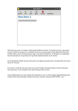 Abre uma nova nota. Ao mudar o título muda também seu nome. Você pode escrever o que quiser
na nota e fechá-la sem gravar. O conteúdo escrito na sua nota sempre estará disponível através do
Tomboy Notas, não é necessário gravar algo, você pode até Reiniciar ou desligar seu computador.
Sua nota não precisa ser gravada, ela é gravada automaticamente ao ser escrito.
Se eventualmente decidir que não mais precisa de alguma nota particular você pode abrir esta nota e
clicar em "Excluir".
Se escrever o título de uma outra nota na sua nota Tomboy automaticamente criará um link para
esta outra nota e você vai poder clicar neste link para abrir tal nota.
Você também pode usar outras opções de formatação e usar as várias funções disponibilizadas pelo
Tomboy Notas (sincronização, funções de procura, exportar notas para PDF/HTML...etc.)
 