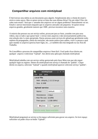Compartilhar arquivos com mintUpload
É fácil enviar uma tabela ou um documento para alguém. Simplesmente abra o cliente de email e
envie-o como anexo. Mas se quiser enviar as fotos das suas últimas férias? Ou um vídeo? Eles vão
caber num email? Será que o tamanho dos arquivos vai ser algum problema? Naturalmente vai ser.
Emails e anexos funcionam enquanto que os arquivos anexados são pequenos. Se quiser enviar
arquivos grandes, geralmente maiores que 1MB , precisar encontrar outra maneira.
A maioria das pessoas usa um serviço online, picasa,net para as fotos, youtube.com para seus
vídeos, mas se tudo o que quiser fazer e enviar estes arquivos e não necessariamente publicá-las,
esta solução não é a mais apropriada. Outras pessoas usam serviços de upload que geralmente estão
repletos de propagandas, cheios de restrições, não muito prático para ambos, você e a pessoa a qual
quer mandar os arquivos (precisa fazer login, etc....) e também não está integrado na sua Área de
Trabalho.
No LinuxMint o processo de compartilhar arquivos é bem fácil. Você pode clicar direito em
qualquer arquivo e selecionar "Upload". Isto abrirá uma aplicação chamada mintUpload.
MintUpload trabalha com um serviço online gerenciado pelo linux Mint.com que não requer
qualquer login ou registro. Dentro do mintUpload este serviço é chamado de "padrão". Clique
direito no arquivo, selecione "Upload" e quando mintUpload aparecer selecione serviço "padrão".
MintUpload perguntará ao serviço se há espaço suficiente para gravar seu arquivo. Se tiver espaço
suficiente vai poder clicar no botão "Upload".
 