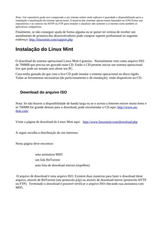 Nota: Um repositório pode sere comparado a um sistema online onde software é guardado e disponibilizado para a
instalação e atualização do sistema operacional. A maioria dos sistemas operacionais baseados no GNU/Linux usa
repositórios e se conecta via HTTP ou FTP para instalar e atualizar não somente a si mesmo como também os
aplicativos compatíveis.
Finalmente, se não conseguir ajuda de forma alguma ou se quiser ter certeza de receber um
atendimento de primeira dos desenvolvedores pode comprar suporte profissional no seguinte
endereço: http://linuxmint.com/support.php
Instalação do Linux Mint
O download do sistema operacional Linux Mint é gratuito. Normalmente vem como arquivo ISO
de 700MB que precisa ser gravado num CD. Então o CD permite iniciar um sistema operacional
live que pode ser testado sem afetar seu PC.
Caso tenha gostado do que com o live CD pode instalar o sistema operacional no disco rígido.
Todas as ferramentas necessárias (de particionamento e de instalação) estão disponíveis no CD.
Download do arquivo ISO
Nota: Se não houver a disponibilidade de banda larga ou se o acesso a Internet estiver muito lento e
se 700MB for grande demais para o download, pode encomendar o CD aqui: http://www.on-
disk.com/
Visite a página de download do Linux Mint aqui: http://www.linuxmint.com/download.php
A seguir escolha a distribuição do seu interesse.
Nesta página deve encontrar:
uma assinatura MD5
um link BitTorrent
uma lista de download mirrors (espelhos)
O arquivo de download é uma arquivo ISO. Existem duas maneiras para fazer o download deste
arquivo, através de BitTorrent (um protocolo p2p) ou através de download mirror (protocolo HTTP
ou FTP). Terminado o download é possível verificar o arquivo ISO checando sua assinatura com
MD5.
 