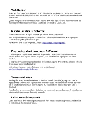 Via BitTorrent
BitTorrent é um protocolo Peer to Peer (P2P). Basicamente um BitTorrent consiste num download
de partes do arquivo de lugares diferentes na Internet em vez de fazer o download de um local único
centralizado.
Quanto mais pessoas estiverem baixando o arquivo ISO, mais rápida se torna o download. Esta é a
maneira preferida e mais recomendada para fazer o download do Linux Mint.
Instalar um cliente BitTorrent
Primeiramente precisa de algum software que permite o uso do BitTorrent.
No Linux pode instalar o programa "Transmission" e se estiver usando Linux Mint o programa
"Transmission" já faz parte da instalação.
No Windows pode usar o programa Azureus (http://azureus.sourceforge.net/).
Fazer o download do arquivo BitTorrent
O próximo passo é seguir o link BitTorrent da página do Linux Mint e fazer o download do
arquivo .torrent. Este arquivo é muito pequeno e pode ser aberto com o programa BiTorrent
instalado.
O programa provavelmente pergunta onde o download do arquivo deve ser feito, selecione o local e
depois espere o download completar.
Mais informações sobre protocolo torrent pode ser obtida aqui:
http://en.wikipedia.org/wiki/BitTorrent
Via download mirror
Se não puder usar o protocolo torrent ou se não tiver vontade de usá-lo (o que pode acontecer
especialmente nas manhãs de segunda-feira) então verifique a lista de download mirrors e escolhe
um. A lista fornece um link ao próprio arquivo ISO e que somente precisa clicar para fazer o
download.
Nota: Lembre-se que a capacidade é limitada e que quanto mais pessoas fizerem o download de um
mirror, mais lenta se torna o download para todos.
Leia as notas de lançamento
Como o download deve demorar por volta de uma hora esta é a hora mais apropriada para familiar-
se com as novas funções desta versão.
 