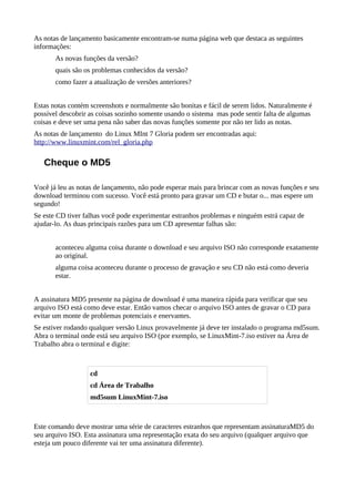 As notas de lançamento basicamente encontram-se numa página web que destaca as seguintes
informações:
As novas funções da versão?
quais são os problemas conhecidos da versão?
como fazer a atualização de versões anteriores?
Estas notas contém screenshots e normalmente são bonitas e fácil de serem lidos. Naturalmente é
possível descobrir as coisas sozinho somente usando o sistema mas pode sentir falta de algumas
coisas e deve ser uma pena não saber das novas funções somente por não ter lido as notas.
As notas de lançamento do Linux MInt 7 Gloria podem ser encontradas aqui:
http://www.linuxmint.com/rel_gloria.php
Cheque o MD5
Você já leu as notas de lançamento, não pode esperar mais para brincar com as novas funções e seu
download terminou com sucesso. Você está pronto para gravar um CD e butar o... mas espere um
segundo!
Se este CD tiver falhas você pode experimentar estranhos problemas e ninguém estrá capaz de
ajudar-lo. As duas principais razões para um CD apresentar falhas são:
aconteceu alguma coisa durante o download e seu arquivo ISO não corresponde exatamente
ao original.
alguma coisa aconteceu durante o processo de gravação e seu CD não está como deveria
estar.
A assinatura MD5 presente na página de download é uma maneira rápida para verificar que seu
arquivo ISO está como deve estar. Então vamos checar o arquivo ISO antes de gravar o CD para
evitar um monte de problemas potenciais e enervantes.
Se estiver rodando qualquer versão Linux provavelmente já deve ter instalado o programa md5sum.
Abra o terminal onde está seu arquivo ISO (por exemplo, se LinuxMint-7.iso estiver na Área de
Trabalho abra o terminal e digite:
Este comando deve mostrar uma série de caracteres estranhos que representam assinaturaMD5 do
seu arquivo ISO. Esta assinatura uma representação exata do seu arquivo (qualquer arquivo que
esteja um pouco diferente vai ter uma assinatura diferente).
cd
cd Área de Trabalho
md5sum LinuxMint-7.iso
 
