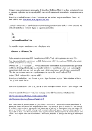 Compare esta assinatura com a da página de download do Linux Mint. Se as duas assinaturas forem
as mesmas, então sabe que seu arquivo ISO corresponde exatamente ao original e agora pode gravar
o CD.
Se estiver rodando Windows existe a chance de que não tenha o programa md5sum . Neste caso
pode obtê-lo aqui: http://www.etree.org/md5com.html
Coloque o arquivo ISO e o md5sum.exe no mesmo lugar (vamos dizer em C:/) e rode cmd.exe. No
ambiente de linha de comando digite os seguintes comandos:
Em seguida compare a assinatura com a da página web.
Gravar o ISO no CD
Então agora tem um arquivo ISO checado com o MD5. Você está pronto para gravar o CD;
Nota: algumas distribuições podem requer um DVD. Basicamente se o ISO estiver maior que 700MB você precisa de
um DVD (de preferencia um DVD-R)
|Obtenha um CD-R vazio (um CD-RW deve funcionar bem também mas são conhecidos por terem
problemas de compatibilidade) e seu marcador preferível e identifique-o. Isto pode soar estúpido
mas acontece toda hora que você não sabe onde está seu marcador e antes de saber acumulou 20
CDs não marcados na sua mesa.... então assegure-se que tenha identificado o CD-R.
Insira o CD-R vazio no drive e grave o ISO.
Se estiver rodando Linux com Gnome faça um clique direito no arquivo ISO e selecione Write to
Disc. (Grave para o disco)
Se estiver rodando Linux com KDE, abra K3B e no menu Ferramentas escolha Grave imagen ISO.
Se estiver rodando Windows você pode usar algo como ISO Recorder ou InfraRecorder:
http://isorecorder.alexfeinman.com/isorecorder.htm
http://infrarecorder.sourceforge.net/?page_id=5
Nota: Tenha certeza de gravar a imagem ISO para o disco e não no disco . Um erro muito comum, especialmente de
pessoas que usam o Nero, é de gravar o arquivo ISO no disco... com arquivo de dados. O arquivo ISO é uma imagem
de um disco e assim precisa ser gravado não como arquivo que vai aparecer no disco mas sim como uma imagem ISO
que vai ser extraído e cujo conteúdo vai ser gravado para o disco. Depois de gravar o disco você não deve poder ver o
arquivo ISO no disco... você deve ver diretórios como casper ou isolinux...Então assegure-se de gravar a imagem para
o disco e não o arquivo como num disco de dados. A maioria dos programas de gravação tem uma opção especial para
isto.
C:
cd 
md5sum LinuxMint-7.iso
 