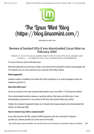 2021. 10. 28. 21:55 Beware of hacked ISOs if you downloaded Linux Mint on February 20th! – The Linux Mint Blog
https://blog.linuxmint.com/?p=2994 1/278
The Linux Mint Blog
(https://blog.linuxmint.com/)
NEWS FROM THE MINT TEAM

Beware of hacked ISOs if you downloaded Linux Mint on
February 20th!
FEBRUARY 21, 2016 (HTTPS://BLOG.LINUXMINT.COM/?P=2994) BY CLEM (HTTPS://BLOG.LINUXMINT.COM/?
AUTHOR=1) · 787 COMMENTS (HTTPS://BLOG.LINUXMINT.COM/?P=2994#COMMENTS)
I’m sorry I have to come with bad news.
We were exposed to an intrusion today. It was brief and it shouldn’t impact many people, but
if it impacts you, it’s very important you read the information below.
What happened?
Hackers made a modified Linux Mint ISO, with a backdoor in it, and managed to hack our
website to point to it.
Does this affect you?
As far as we know, the only compromised edition was Linux Mint 17.3 Cinnamon edition.
If you downloaded another release or another edition, this does not affect you. If you
downloaded via torrents or via a direct HTTP link, this doesn’t affect you either.
Finally, the situation happened today, so it should only impact people who downloaded this
edition on February 20th.
How to check if your ISO is compromised?
If you still have the ISO file, check its MD5 signature with the command “md5sum
yourfile.iso” (where yourfile.iso is the name of the ISO).
OK
By continuing to use this website, you consent to the use of cookies in accordance with our Cookies
 