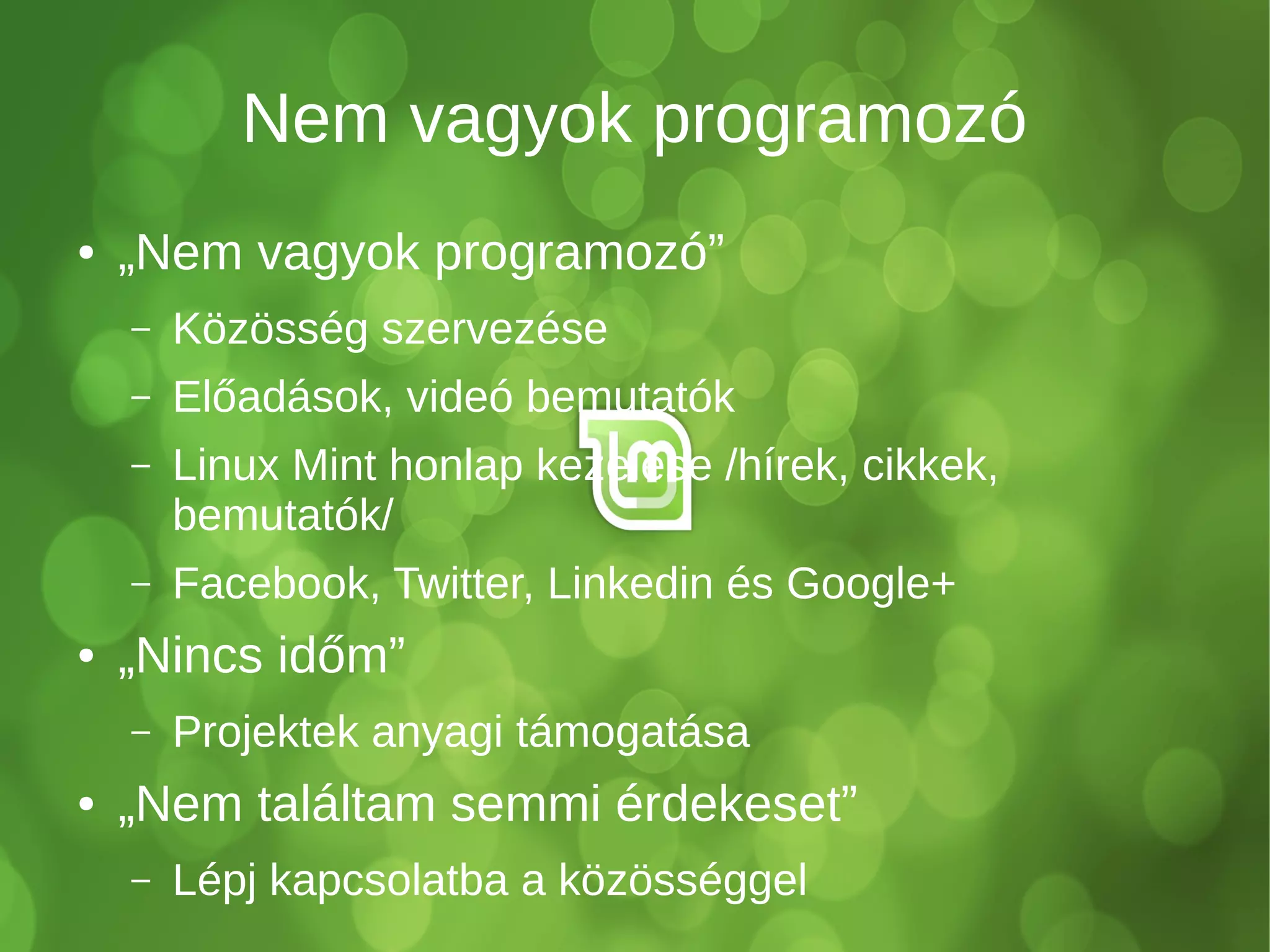 Nem vagyok programozó
● „Nem vagyok programozó”
– Közösség szervezése
– Előadások, videó bemutatók
– Linux Mint honlap kezelése /hírek, cikkek,
bemutatók/
– Facebook, Twitter, Linkedin és Google+
● „Nincs időm”
– Projektek anyagi támogatása
● „Nem találtam semmi érdekeset”
– Lépj kapcsolatba a közösséggel
 