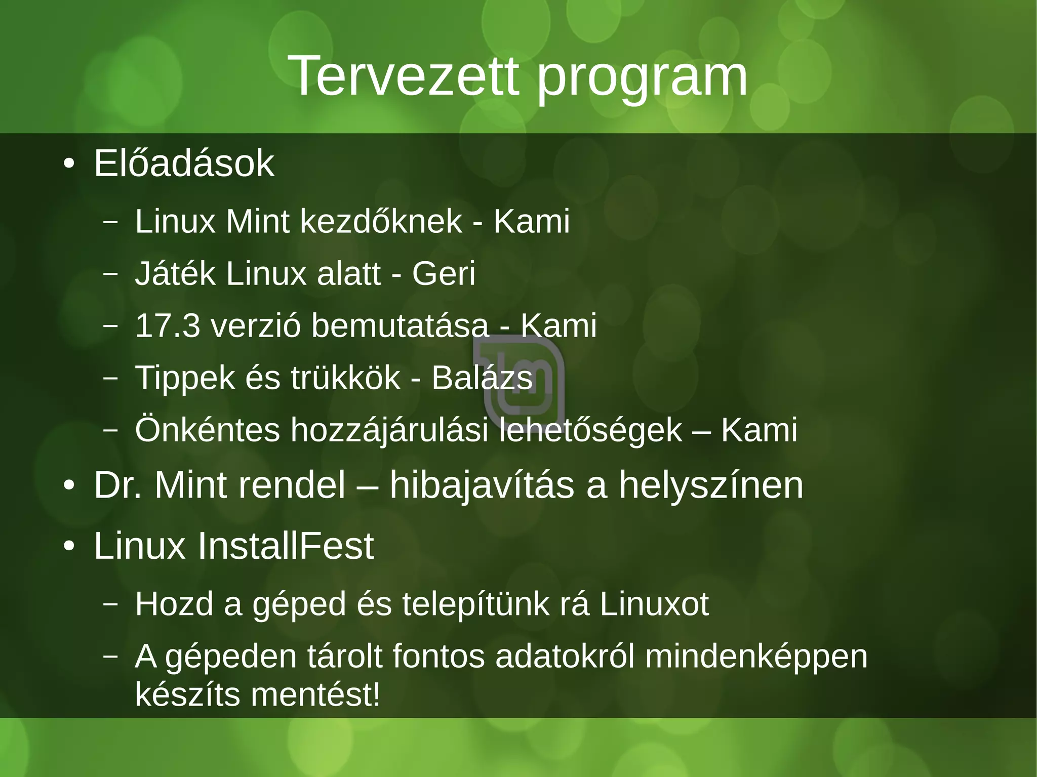 Tervezett program
● Előadások
– Linux Mint kezdőknek - Kami
– Játék Linux alatt - Geri
– 17.3 verzió bemutatása - Kami
– Tippek és trükkök - Balázs
– Önkéntes hozzájárulási lehetőségek – Kami
● Dr. Mint rendel – hibajavítás a helyszínen
● Linux InstallFest
– Hozd a géped és telepítünk rá Linuxot
– A gépeden tárolt fontos adatokról mindenképpen
készíts mentést!
 