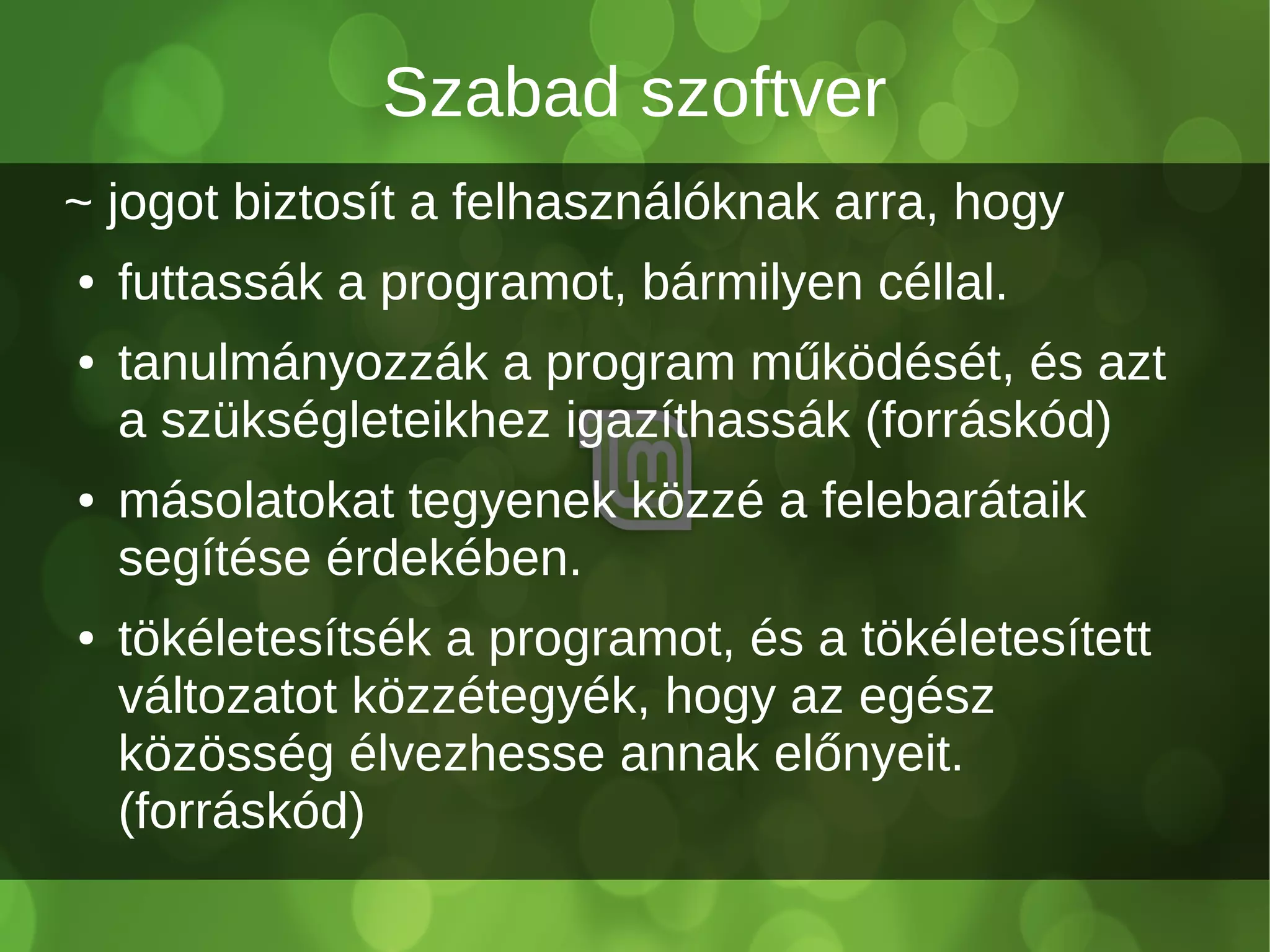Szabad szoftver
~ jogot biztosít a felhasználóknak arra, hogy
● futtassák a programot, bármilyen céllal.
● tanulmányozzák a program működését, és azt
a szükségleteikhez igazíthassák (forráskód)
● másolatokat tegyenek közzé a felebarátaik
segítése érdekében.
● tökéletesítsék a programot, és a tökéletesített
változatot közzétegyék, hogy az egész
közösség élvezhesse annak előnyeit.
(forráskód)
 