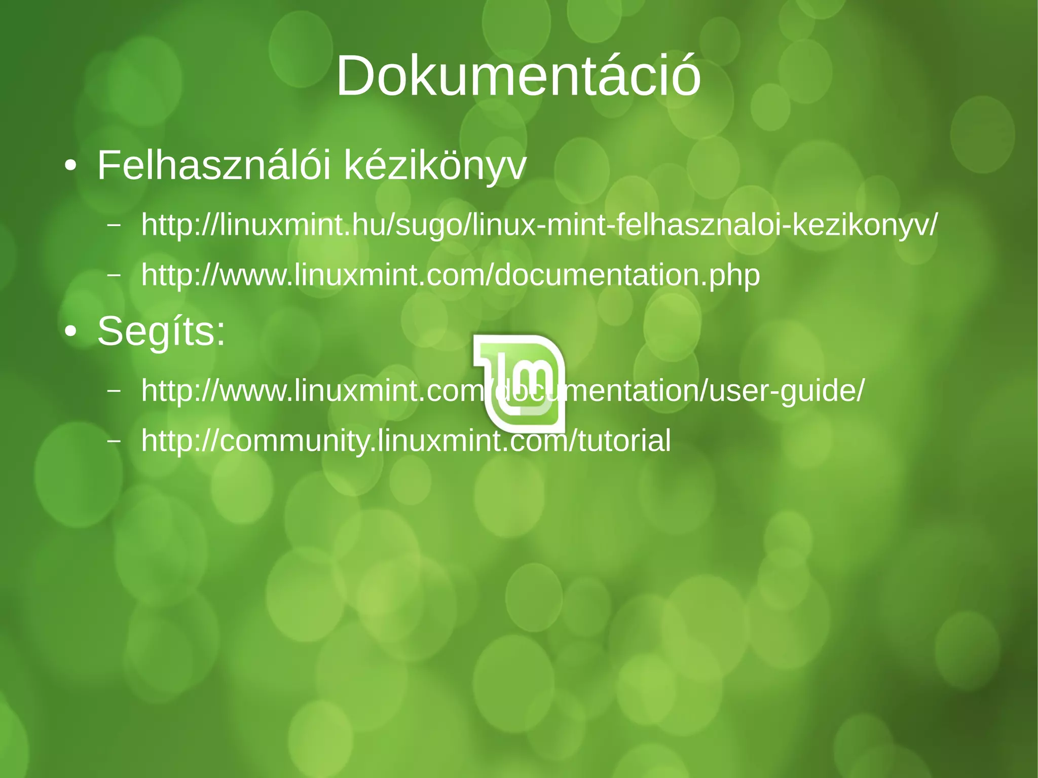 Dokumentáció 
● Felhasználói kézikönyv 
– http://linuxmint.hu/sugo/linux-mint-felhasznaloi-kezikonyv/ 
– http://www.linuxmint.com/documentation.php 
● Segíts: 
– http://www.linuxmint.com/documentation/user-guide/ 
– http://community.linuxmint.com/tutorial 
 