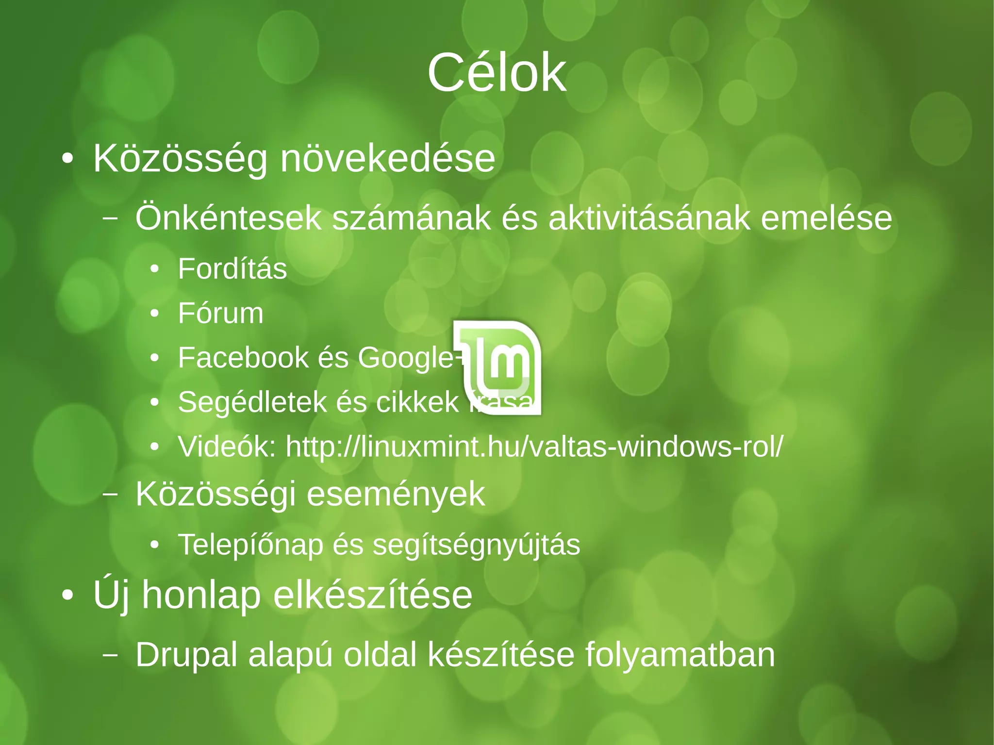 Célok 
● Közösség növekedése 
– Önkéntesek számának és aktivitásának emelése 
● Fordítás 
● Fórum 
● Facebook és Google+ 
● Segédletek és cikkek írása 
● Videók: http://linuxmint.hu/valtas-windows-rol/ 
– Közösségi események 
● Telepíőnap és segítségnyújtás 
● Új honlap elkészítése 
– Drupal alapú oldal készítése folyamatban 
 