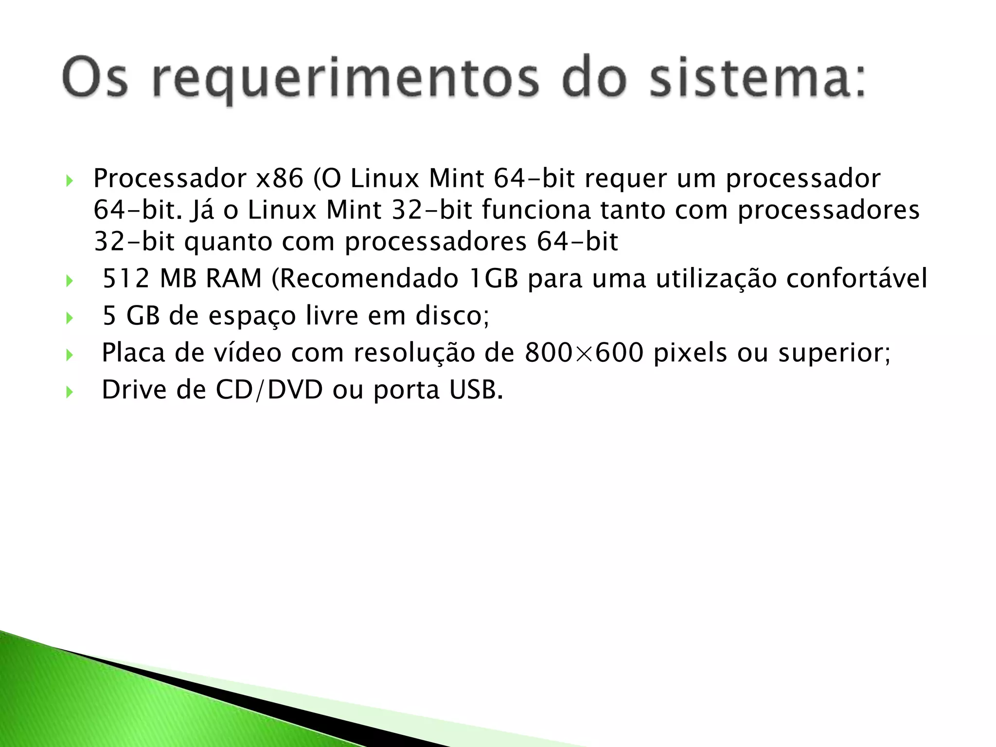  Processador x86 (O Linux Mint 64-bit requer um processador
64-bit. Já o Linux Mint 32-bit funciona tanto com processadores
32-bit quanto com processadores 64-bit
 512 MB RAM (Recomendado 1GB para uma utilização confortável
 5 GB de espaço livre em disco;
 Placa de vídeo com resolução de 800×600 pixels ou superior;
 Drive de CD/DVD ou porta USB.
 