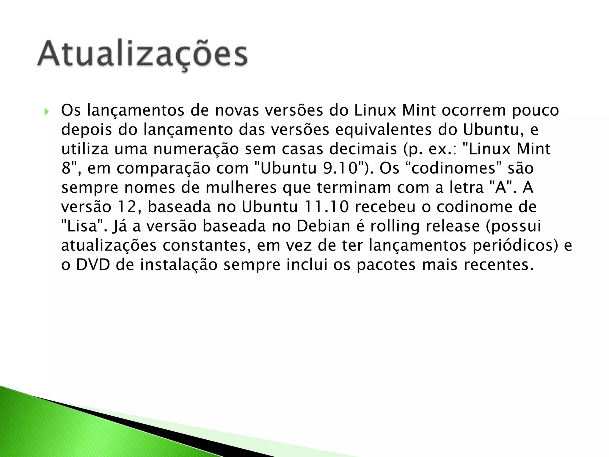  Os lançamentos de novas versões do Linux Mint ocorrem pouco
depois do lançamento das versões equivalentes do Ubuntu, e
utiliza uma numeração sem casas decimais (p. ex.: "Linux Mint
8", em comparação com "Ubuntu 9.10"). Os “codinomes” são
sempre nomes de mulheres que terminam com a letra "A". A
versão 12, baseada no Ubuntu 11.10 recebeu o codinome de
"Lisa". Já a versão baseada no Debian é rolling release (possui
atualizações constantes, em vez de ter lançamentos periódicos) e
o DVD de instalação sempre inclui os pacotes mais recentes.
 