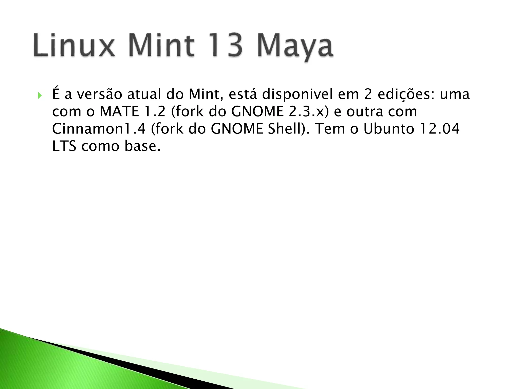  É a versão atual do Mint, está disponivel em 2 edições: uma
com o MATE 1.2 (fork do GNOME 2.3.x) e outra com
Cinnamon1.4 (fork do GNOME Shell). Tem o Ubunto 12.04
LTS como base.
 