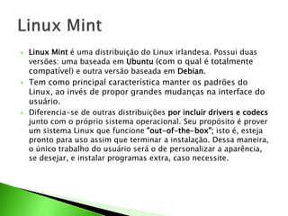  Linux Mint é uma distribuição do Linux irlandesa. Possui duas
versões: uma baseada em Ubuntu (com o qual é totalmente
compatível) e outra versão baseada em Debian.
 Tem como principal característica manter os padrões do
Linux, ao invés de propor grandes mudanças na interface do
usuário.
 Diferencia-se de outras distribuições por incluir drivers e codecs
junto com o próprio sistema operacional. Seu propósito é prover
um sistema Linux que funcione "out-of-the-box"; isto é, esteja
pronto para uso assim que terminar a instalação. Dessa maneira,
o único trabalho do usuário será o de personalizar a aparência,
se desejar, e instalar programas extra, caso necessite.
 