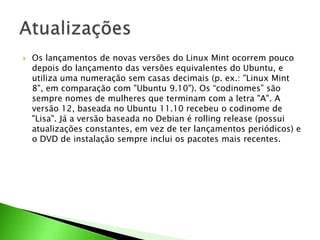  Os lançamentos de novas versões do Linux Mint ocorrem pouco
depois do lançamento das versões equivalentes do Ubuntu, e
utiliza uma numeração sem casas decimais (p. ex.: "Linux Mint
8", em comparação com "Ubuntu 9.10"). Os “codinomes” são
sempre nomes de mulheres que terminam com a letra "A". A
versão 12, baseada no Ubuntu 11.10 recebeu o codinome de
"Lisa". Já a versão baseada no Debian é rolling release (possui
atualizações constantes, em vez de ter lançamentos periódicos) e
o DVD de instalação sempre inclui os pacotes mais recentes.
 