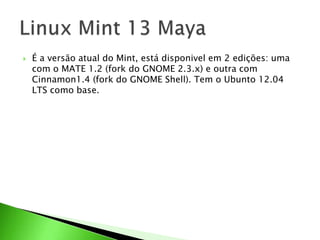  É a versão atual do Mint, está disponivel em 2 edições: uma
com o MATE 1.2 (fork do GNOME 2.3.x) e outra com
Cinnamon1.4 (fork do GNOME Shell). Tem o Ubunto 12.04
LTS como base.
 