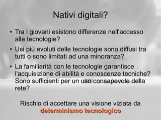 Nativi digitali?
● Tra i giovani esistono differenze nell'accesso
alle tecnologie?
● Usi più evoluti delle tecnologie sono diffusi tra
tutti o sono limitati ad una minoranza?
● La familiarità con le tecnologie garantisce
l'acquisizione di abilità e conoscenze tecniche?
Sono sufficienti per un uso consapevole della
rete?
Rischio di accettare una visione viziata da
determinismo tecnologicodeterminismo tecnologico
 