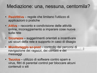 Mediazione: una, nessuna, centomila?
●
RestrittivaRestrittiva – regole che limitano l'utilizzo di
applicazioni o pratiche
●
AttivaAttiva – racconto e condivisione delle attività
online, incoraggiamento a imparare cose nuove
sulla rete
●
SicurezzaSicurezza – suggerimenti orientati a incentivare
usi sicuri della rete e supporto in caso di disagio
●
Monitoraggio ex-postMonitoraggio ex-post – controllo dei percorsi di
navigazione dei ragazzi, dei contatti e dei
messaggi
●
TecnicaTecnica – utilizzo di software contro spam e
virus, filtri di parental control per bloccare alcuni
contenuti o siti
 