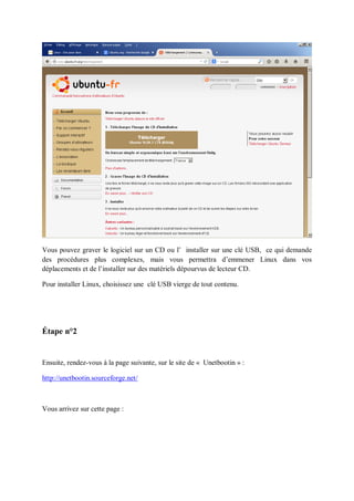 Vous pouvez graver le logiciel sur un CD ou l’ installer sur une clé USB, ce qui demande des procédures plus complexes, mais vous permettra d’emmener Linux dans vos déplacements et de l’installer sur des matériels dépourvus de lecteur CD. 
Pour installer Linux, choisissez une clé USB vierge de tout contenu. 
Étape n°2 
Ensuite, rendez-vous à la page suivante, sur le site de « Unetbootin » : 
http://unetbootin.sourceforge.net/ 
Vous arrivez sur cette page : 
 