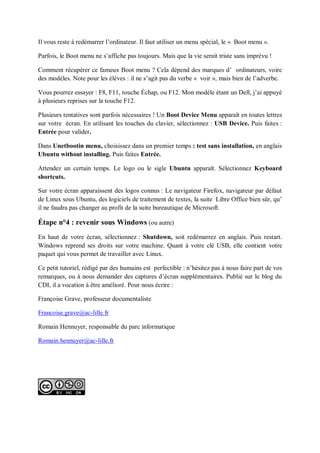 Il vous reste à redémarrer l’ordinateur. Il faut utiliser un menu spécial, le « Boot menu ». 
Parfois, le Boot menu ne s’affiche pas toujours. Mais que la vie serait triste sans imprévu ! 
Comment récupérer ce fameux Boot menu ? Cela dépend des marques d’ ordinateurs, voire des modèles. Note pour les élèves : il ne s’agit pas du verbe « voir », mais bien de l’adverbe. 
Vous pourrez essayer : F8, F11, touche Échap, ou F12. Mon modèle étant un Dell, j’ai appuyé à plusieurs reprises sur la touche F12. 
Plusieurs tentatives sont parfois nécessaires ! Un Boot Device Menu apparaît en toutes lettres sur votre écran. En utilisant les touches du clavier, sélectionnez : USB Device. Puis faites : Entrée pour valider. 
Dans Unetbootin menu, choisissez dans un premier temps : test sans installation, en anglais Ubuntu without installing. Puis faites Entrée. 
Attendez un certain temps. Le logo ou le sigle Ubuntu apparaît. Sélectionnez Keyboard shortcuts. 
Sur votre écran apparaissent des logos connus : Le navigateur Firefox, navigateur par défaut de Linux sous Ubuntu, des logiciels de traitement de textes, la suite Libre Office bien sûr, qu’ il ne faudra pas changer au profit de la suite bureautique de Microsoft. 
Étape n°4 : revenir sous Windows (ou autre) 
En haut de votre écran, sélectionnez : Shutdown, soit redémarrez en anglais. Puis restart. Windows reprend ses droits sur votre machine. Quant à votre clé USB, elle contient votre paquet qui vous permet de travailler avec Linux. 
Ce petit tutoriel, rédigé par des humains est perfectible : n’hésitez pas à nous faire part de vos remarques, ou à nous demander des captures d’écran supplémentaires. Publié sur le blog du CDI, il a vocation à être amélioré. Pour nous écrire : 
Françoise Grave, professeur documentaliste 
Francoise.grave@ac-lille.fr 
Romain Hennuyer, responsable du parc informatique 
Romain.hennuyer@ac-lille.fr 

