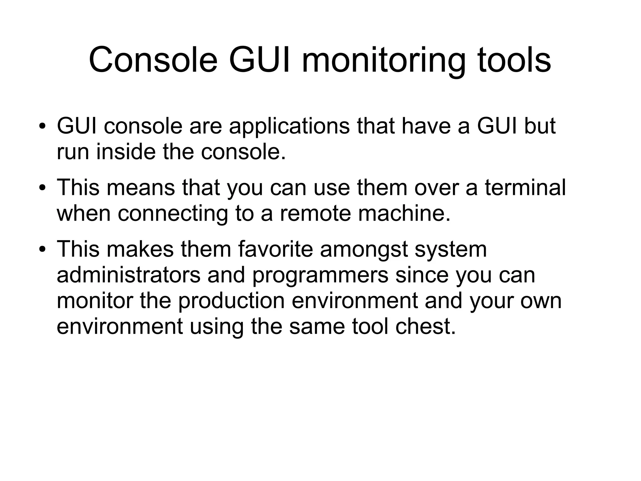 Console GUI monitoring tools
● GUI console are applications that have a GUI but
run inside the console.
● This means that you can use them over a terminal
when connecting to a remote machine.
● This makes them favorite amongst system
administrators and programmers since you can
monitor the production environment and your own
environment using the same tool chest.
 