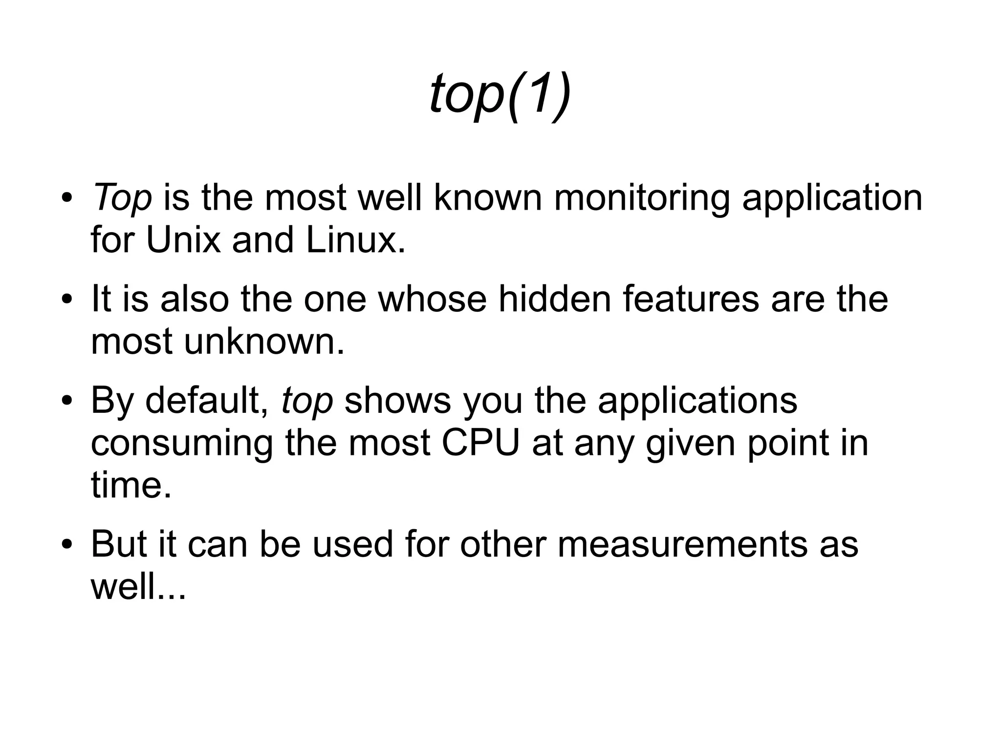 top(1)
● Top is the most well known monitoring application
for Unix and Linux.
● It is also the one whose hidden features are the
most unknown.
● By default, top shows you the applications
consuming the most CPU at any given point in
time.
● But it can be used for other measurements as
well...
 