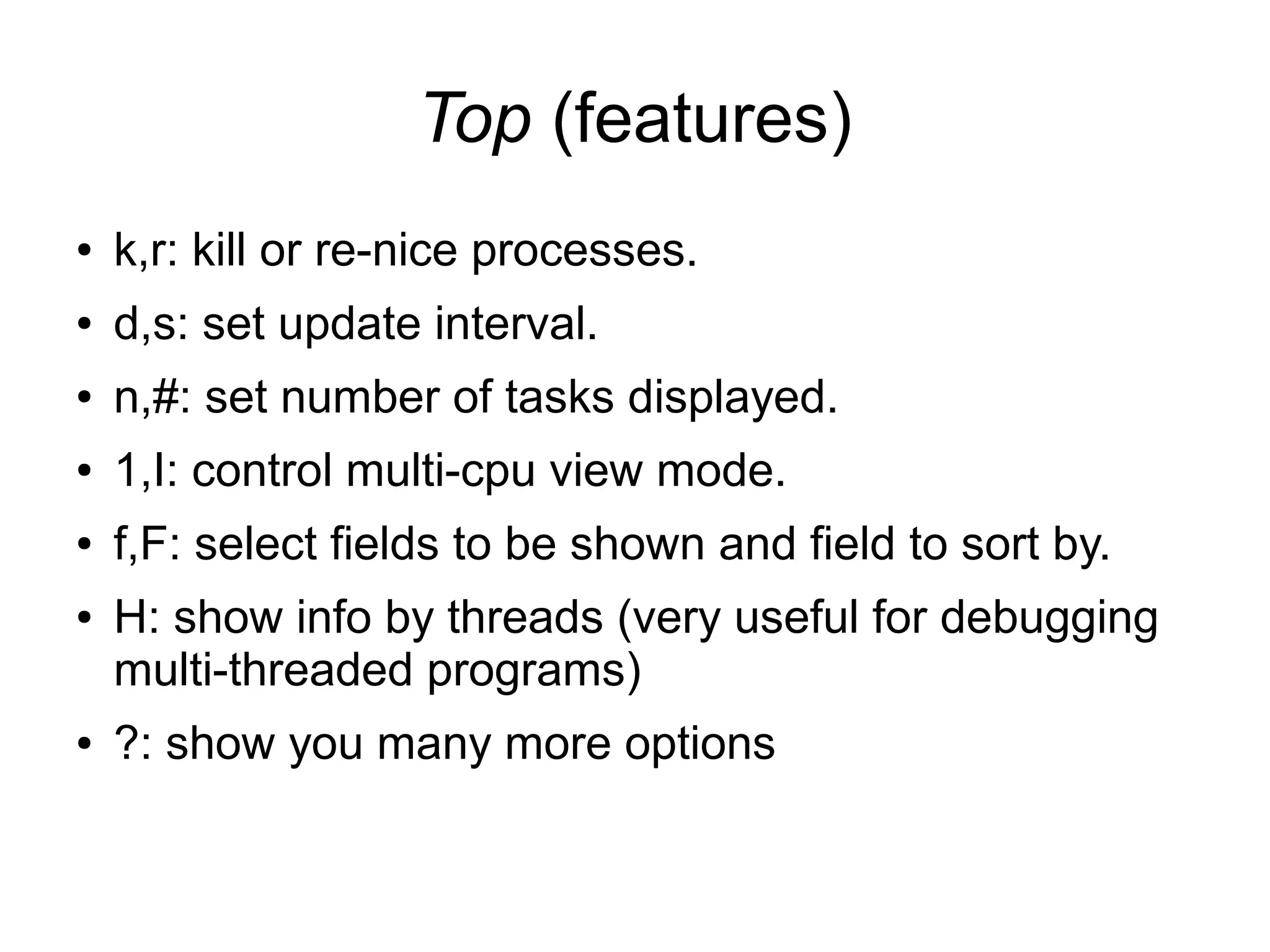 Top (features)
● k,r: kill or re-nice processes.
● d,s: set update interval.
● n,#: set number of tasks displayed.
● 1,I: control multi-cpu view mode.
● f,F: select fields to be shown and field to sort by.
● H: show info by threads (very useful for debugging
multi-threaded programs)
● ?: show you many more options
 
