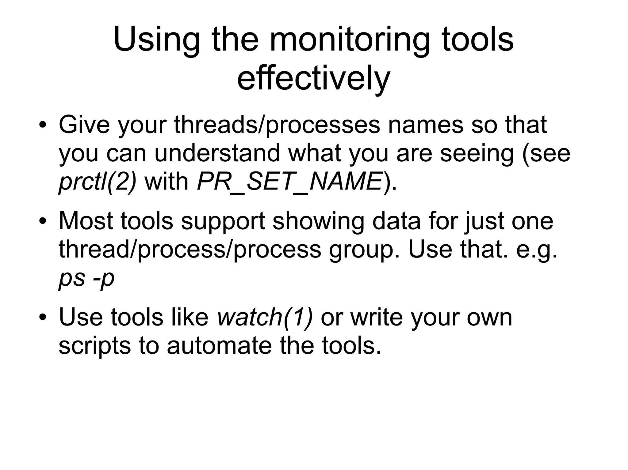 Using the monitoring tools
effectively
● Give your threads/processes names so that
you can understand what you are seeing (see
prctl(2) with PR_SET_NAME).
● Most tools support showing data for just one
thread/process/process group. Use that. e.g.
ps -p
● Use tools like watch(1) or write your own
scripts to automate the tools.
 