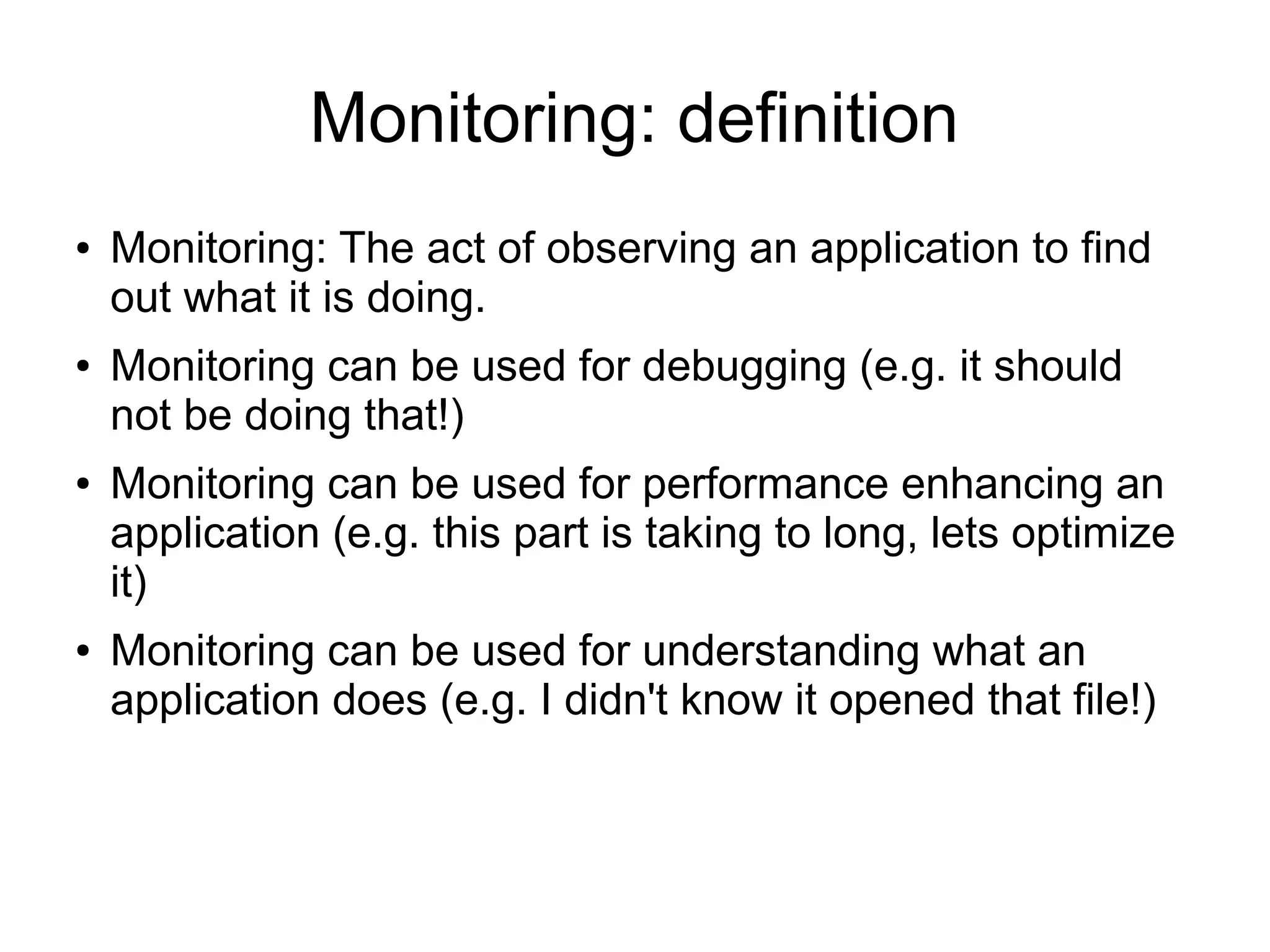 Monitoring: definition
● Monitoring: The act of observing an application to find
out what it is doing.
● Monitoring can be used for debugging (e.g. it should
not be doing that!)
● Monitoring can be used for performance enhancing an
application (e.g. this part is taking to long, lets optimize
it)
● Monitoring can be used for understanding what an
application does (e.g. I didn't know it opened that file!)
 