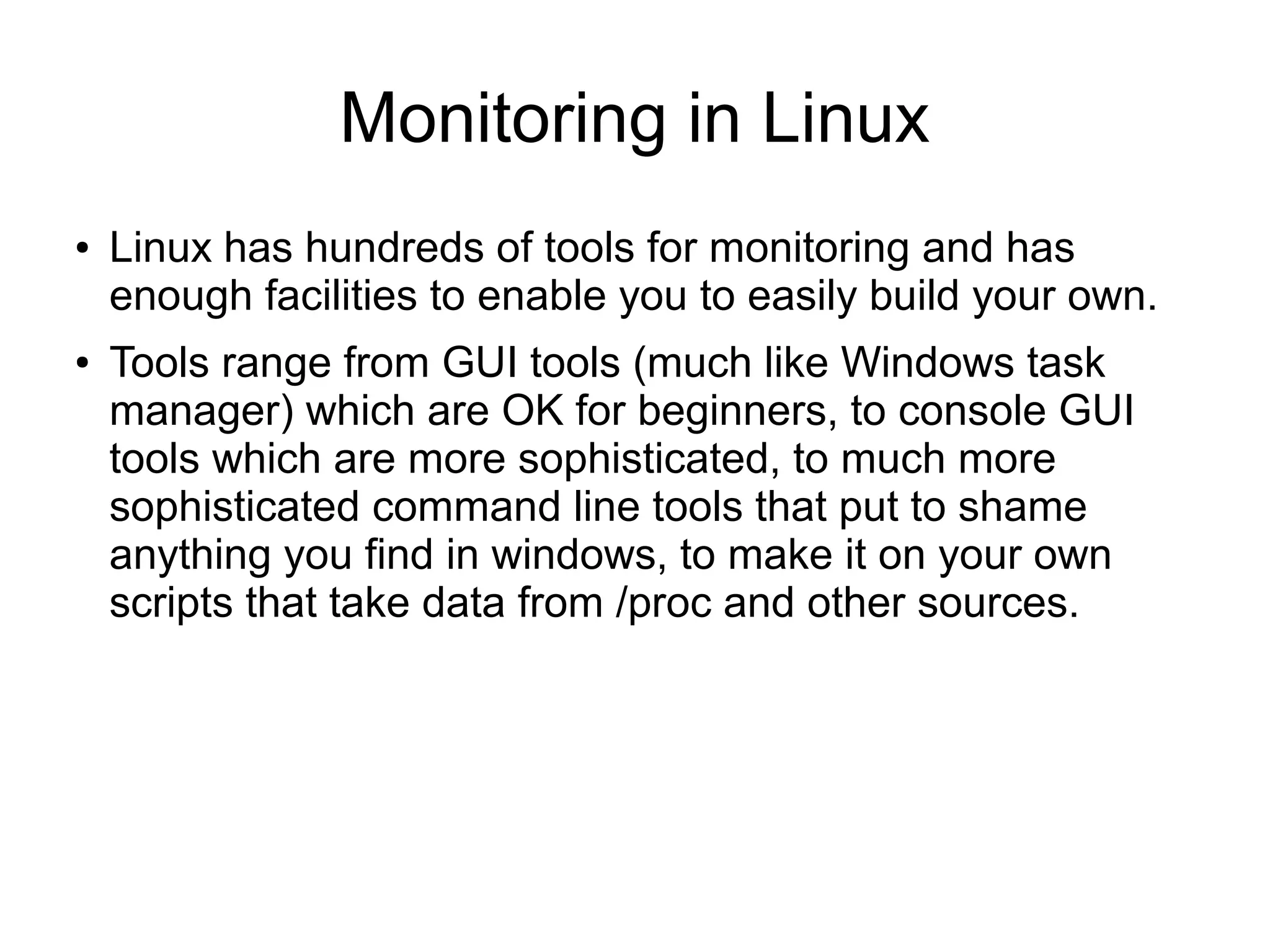 Monitoring in Linux
● Linux has hundreds of tools for monitoring and has
enough facilities to enable you to easily build your own.
● Tools range from GUI tools (much like Windows task
manager) which are OK for beginners, to console GUI
tools which are more sophisticated, to much more
sophisticated command line tools that put to shame
anything you find in windows, to make it on your own
scripts that take data from /proc and other sources.
 