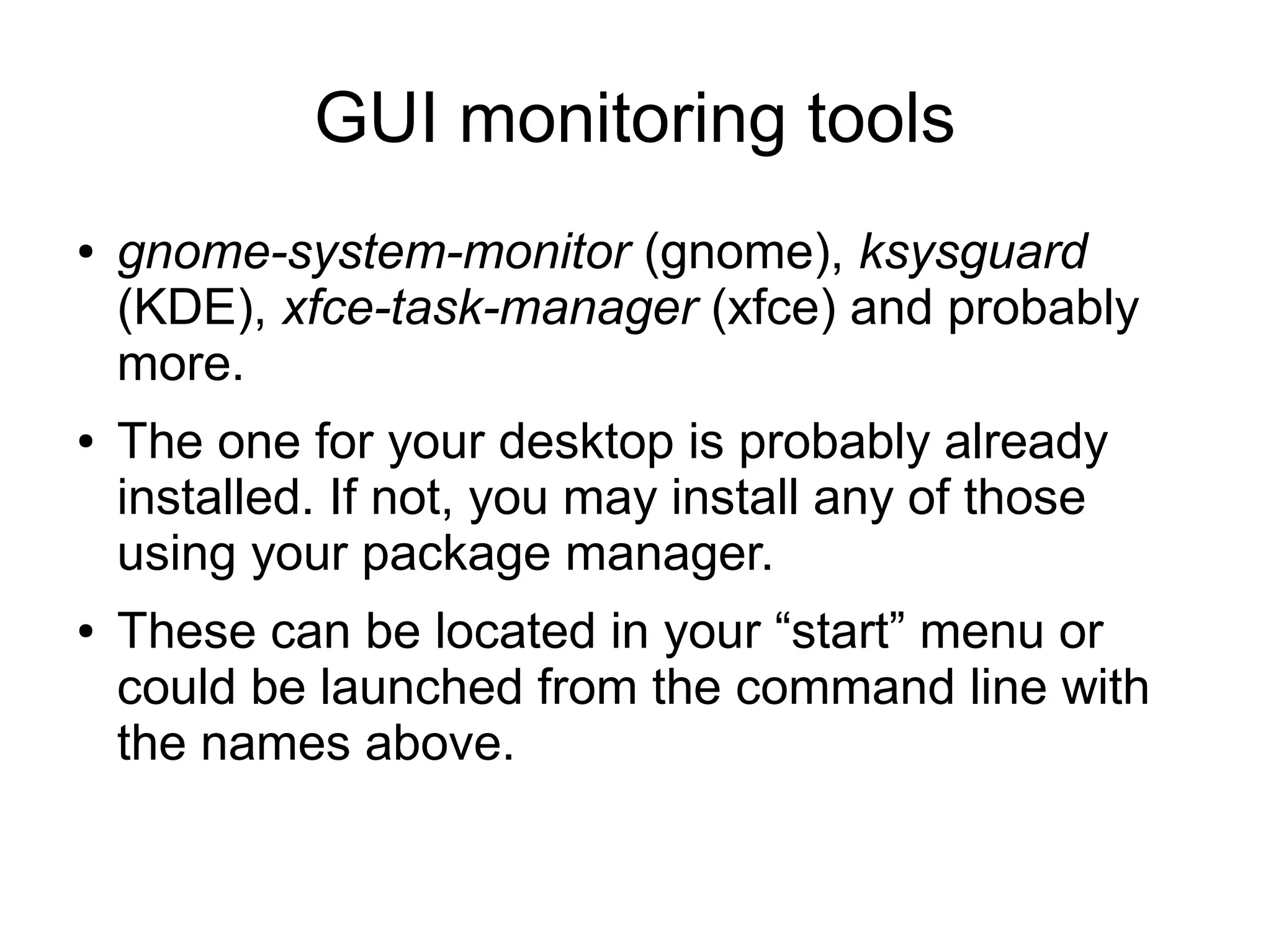 GUI monitoring tools
● gnome-system-monitor (gnome), ksysguard
(KDE), xfce-task-manager (xfce) and probably
more.
● The one for your desktop is probably already
installed. If not, you may install any of those
using your package manager.
● These can be located in your “start” menu or
could be launched from the command line with
the names above.
 