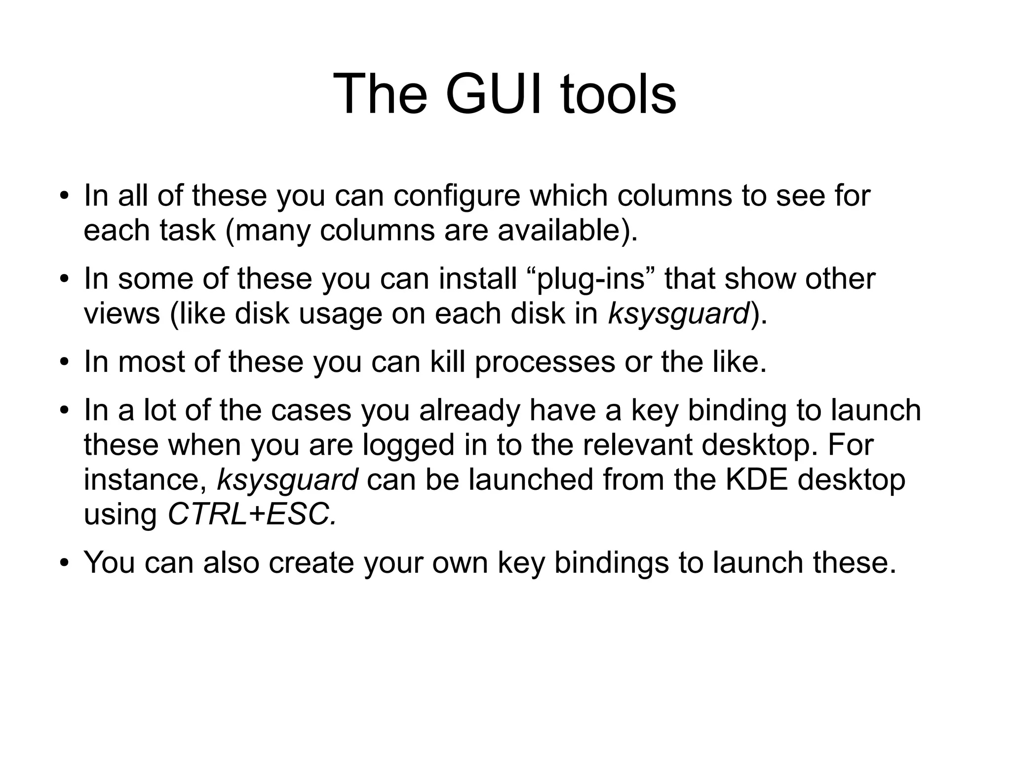 The GUI tools
● In all of these you can configure which columns to see for
each task (many columns are available).
● In some of these you can install “plug-ins” that show other
views (like disk usage on each disk in ksysguard).
● In most of these you can kill processes or the like.
● In a lot of the cases you already have a key binding to launch
these when you are logged in to the relevant desktop. For
instance, ksysguard can be launched from the KDE desktop
using CTRL+ESC.
● You can also create your own key bindings to launch these.
 