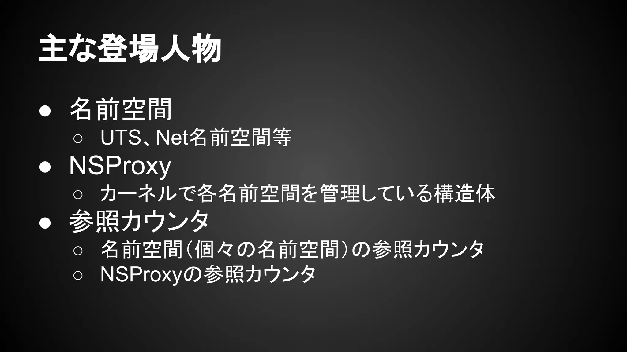 主な登場人物
● 名前空間
○ UTS、Net名前空間等
● NSProxy
○ カーネルで各名前空間を管理している構造体
● 参照カウンタ
○ 名前空間（個々の名前空間）の参照カウンタ
○ NSProxyの参照カウンタ
 