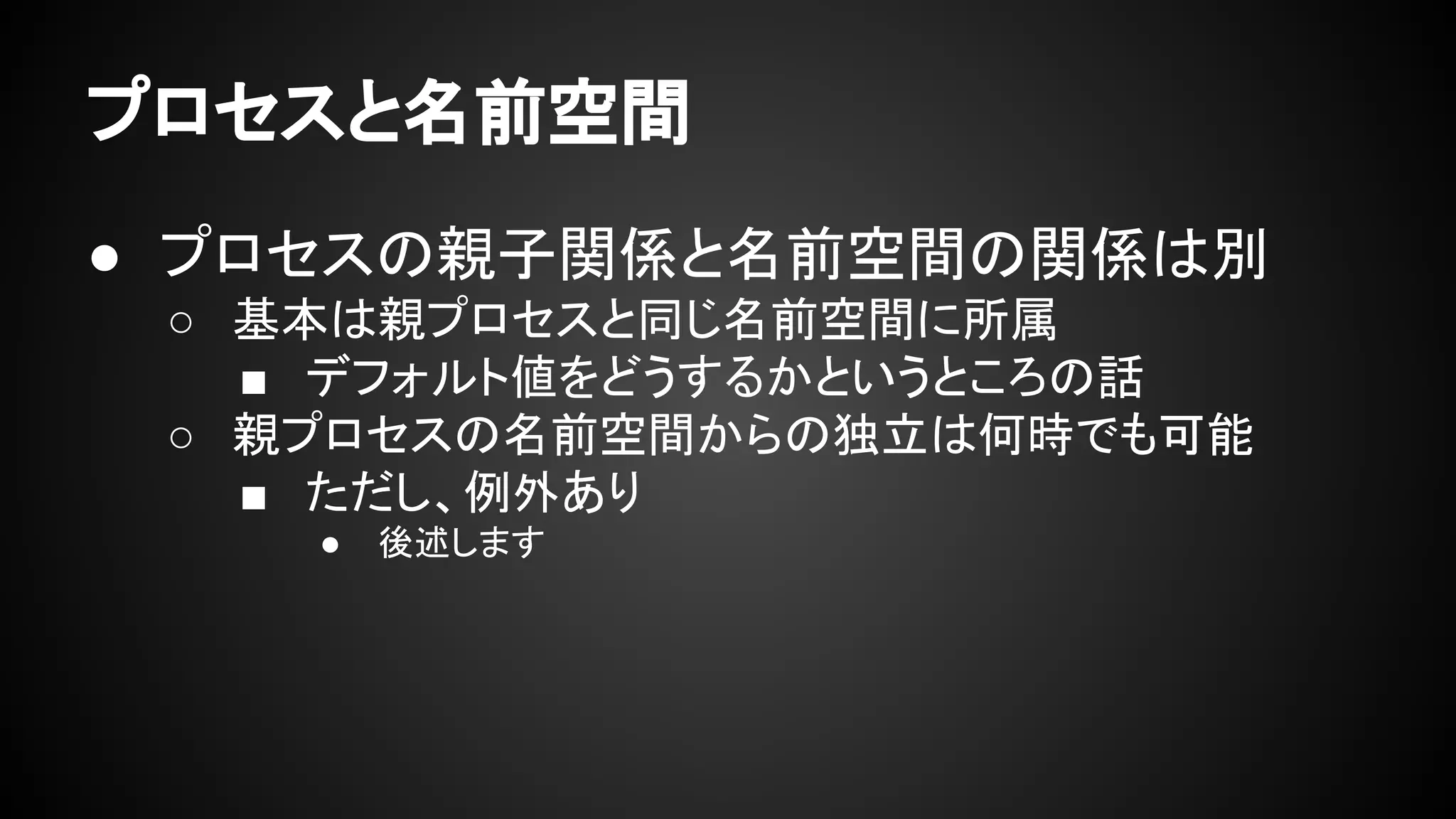 プロセスと名前空間
● プロセスの親子関係と名前空間の関係は別
○ 基本は親プロセスと同じ名前空間に所属
■ デフォルト値をどうするかというところの話
○ 親プロセスの名前空間からの独立は何時でも可能
■ ただし、例外あり
● 後述します
 