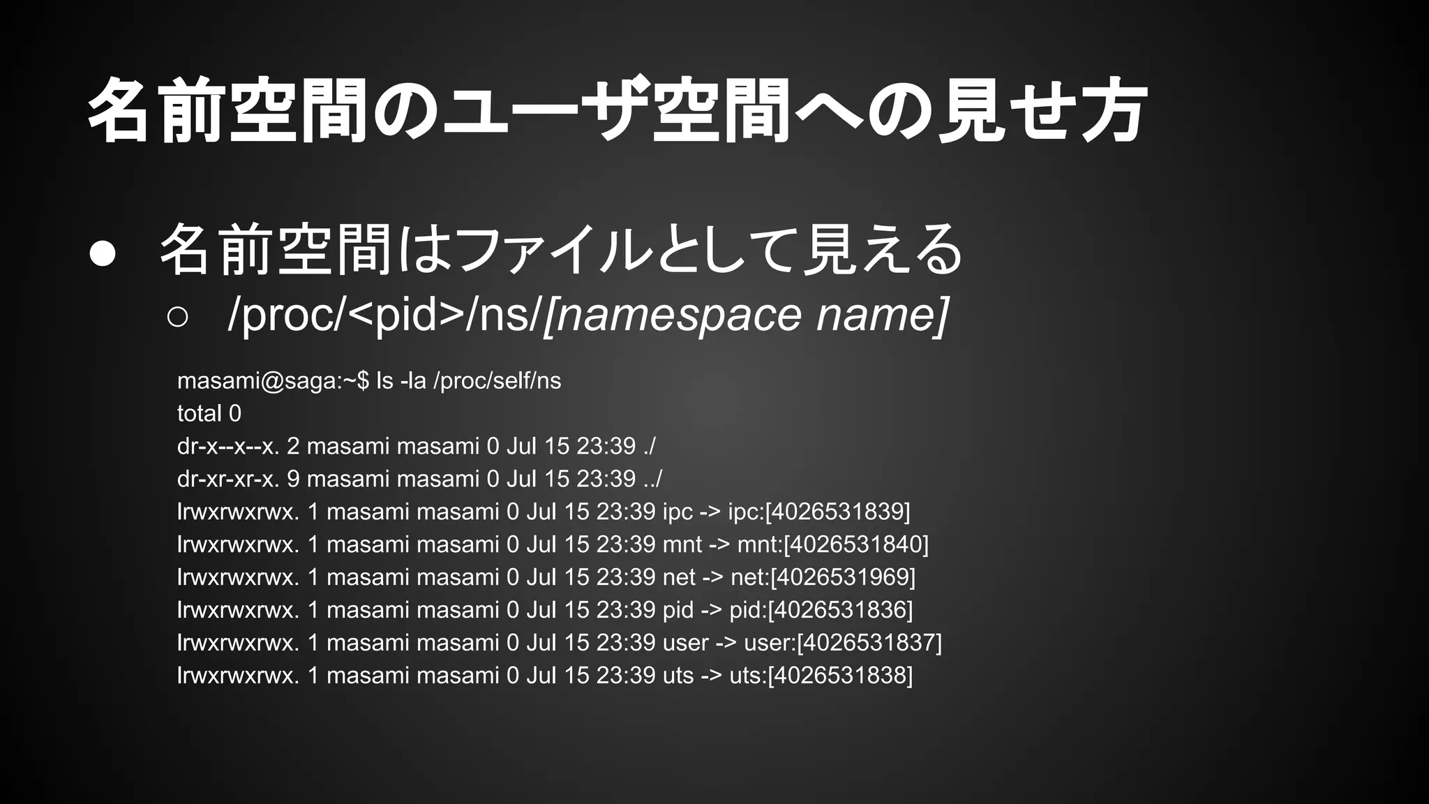 名前空間のユーザ空間への見せ方
● 名前空間はファイルとして見える
○ /proc/<pid>/ns/[namespace name]
masami@saga:~$ ls -la /proc/self/ns
total 0
dr-x--x--x. 2 masami masami 0 Jul 15 23:39 ./
dr-xr-xr-x. 9 masami masami 0 Jul 15 23:39 ../
lrwxrwxrwx. 1 masami masami 0 Jul 15 23:39 ipc -> ipc:[4026531839]
lrwxrwxrwx. 1 masami masami 0 Jul 15 23:39 mnt -> mnt:[4026531840]
lrwxrwxrwx. 1 masami masami 0 Jul 15 23:39 net -> net:[4026531969]
lrwxrwxrwx. 1 masami masami 0 Jul 15 23:39 pid -> pid:[4026531836]
lrwxrwxrwx. 1 masami masami 0 Jul 15 23:39 user -> user:[4026531837]
lrwxrwxrwx. 1 masami masami 0 Jul 15 23:39 uts -> uts:[4026531838]
 