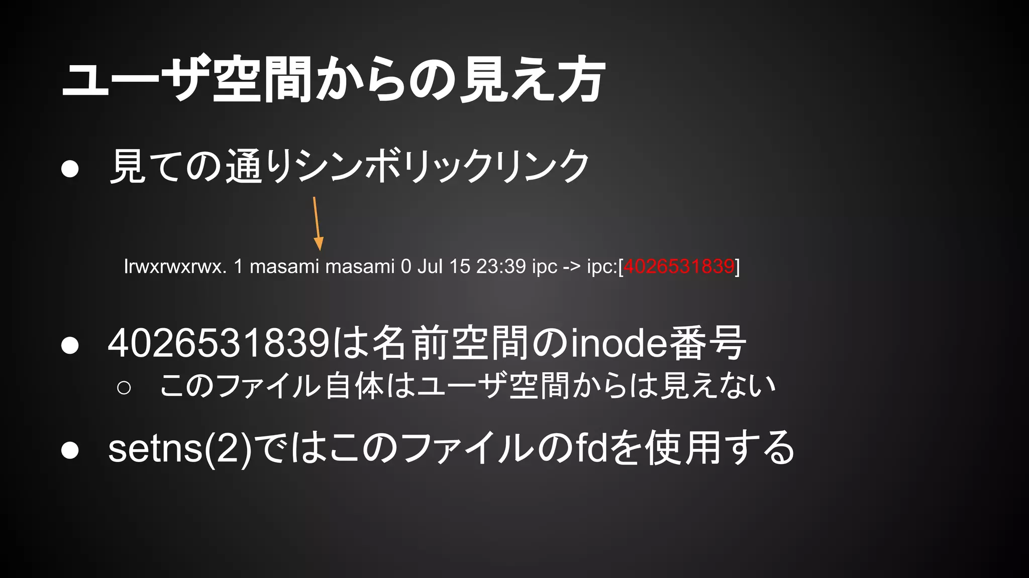 ● 見ての通りシンボリックリンク
● 4026531839は名前空間のinode番号
○ このファイル自体はユーザ空間からは見えない
● setns(2)ではこのファイルのfdを使用する
ユーザ空間からの見え方
lrwxrwxrwx. 1 masami masami 0 Jul 15 23:39 ipc -> ipc:[4026531839]
 